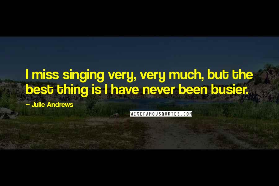 Julie Andrews quotes: I miss singing very, very much, but the best thing is I have never been busier.