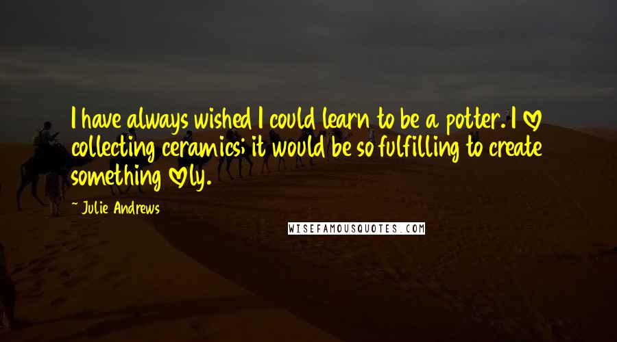 Julie Andrews quotes: I have always wished I could learn to be a potter. I love collecting ceramics; it would be so fulfilling to create something lovely.