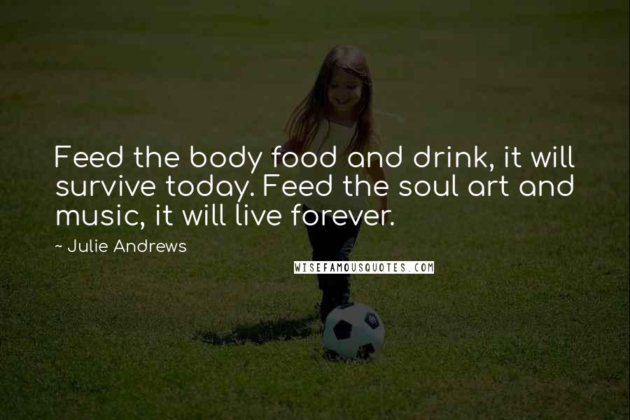 Julie Andrews quotes: Feed the body food and drink, it will survive today. Feed the soul art and music, it will live forever. Julie Andrews quotes: Feed the body food and drink, it will survive today. Feed the soul art and music, it will live forever.