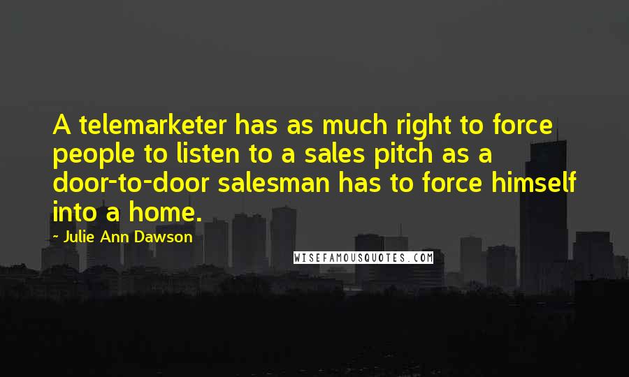 Julie Ann Dawson quotes: A telemarketer has as much right to force people to listen to a sales pitch as a door-to-door salesman has to force himself into a home. Julie Ann Dawson quotes: A telemarketer has as much right to force people to listen to a sales pitch as a door-to-door salesman has to force himself into a home.