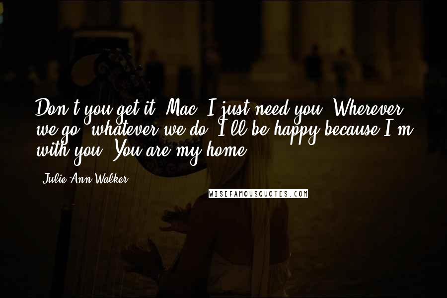Julie Ann Walker quotes: Don't you get it, Mac? I just need you. Wherever we go, whatever we do, I'll be happy because I'm with you. You are my home. Julie Ann Walker quotes: Don't you get it, Mac? I just need you. Wherever we go, whatever we do, I'll be happy because I'm with you. You are my home.