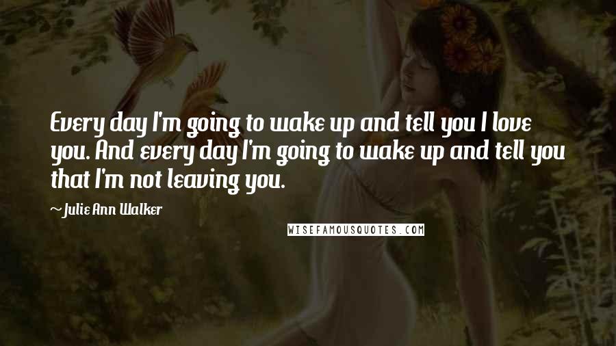 Julie Ann Walker quotes: Every day I'm going to wake up and tell you I love you. And every day I'm going to wake up and tell you that I'm not leaving you.