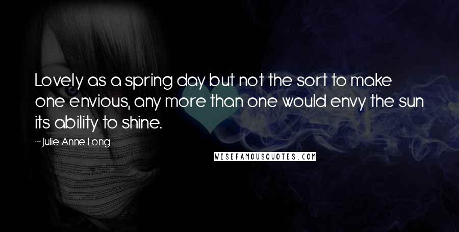 Julie Anne Long quotes: Lovely as a spring day but not the sort to make one envious, any more than one would envy the sun its ability to shine.