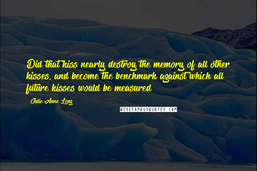 Julie Anne Long quotes: Did that kiss nearly destroy the memory of all other kisses, and become the benchmark against which all future kisses would be measured?