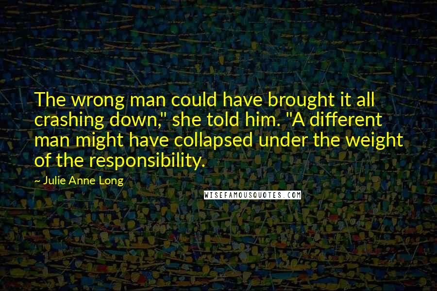 Julie Anne Long quotes: The wrong man could have brought it all crashing down," she told him. "A different man might have collapsed under the weight of the responsibility.