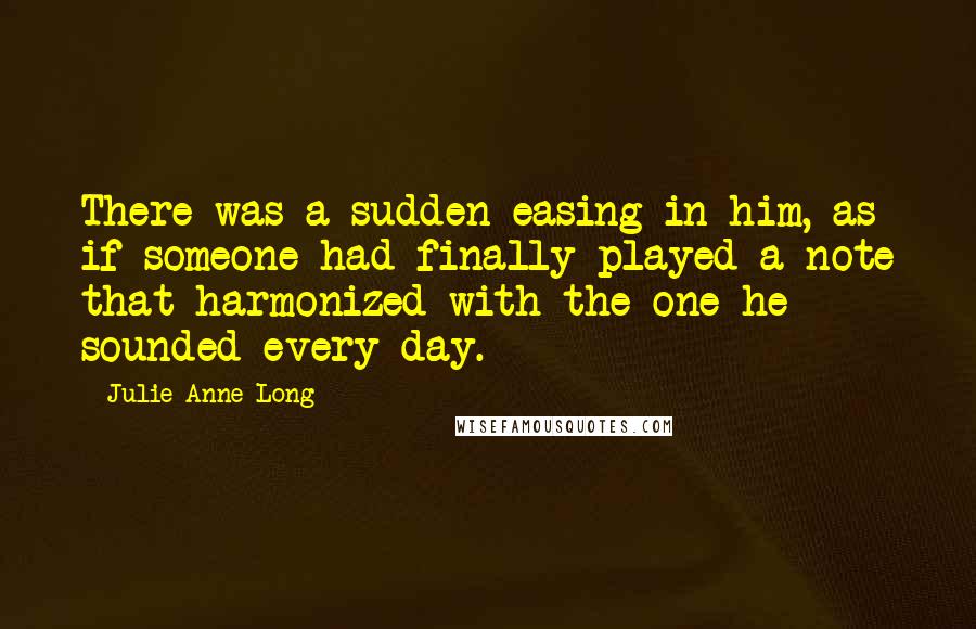 Julie Anne Long quotes: There was a sudden easing in him, as if someone had finally played a note that harmonized with the one he sounded every day.