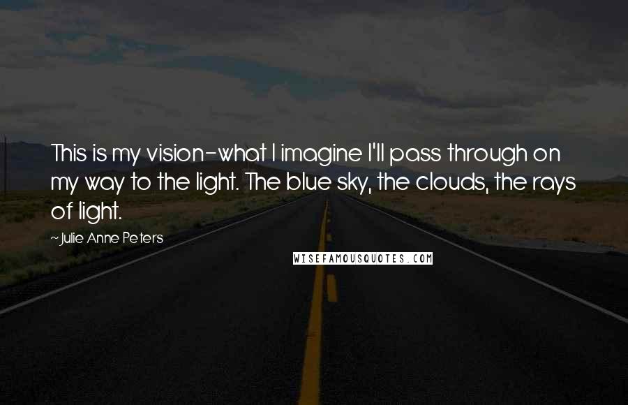 Julie Anne Peters quotes: This is my vision-what I imagine I'll pass through on my way to the light. The blue sky, the clouds, the rays of light. Julie Anne Peters quotes: This is my vision-what I imagine I'll pass through on my way to the light. The blue sky, the clouds, the rays of light.