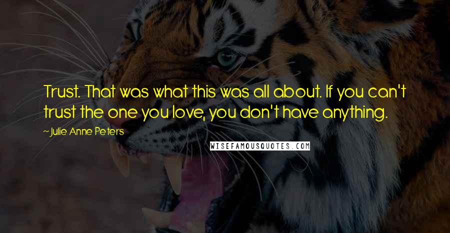 Julie Anne Peters quotes: Trust. That was what this was all about. If you can't trust the one you love, you don't have anything. Julie Anne Peters quotes: Trust. That was what this was all about. If you can't trust the one you love, you don't have anything.