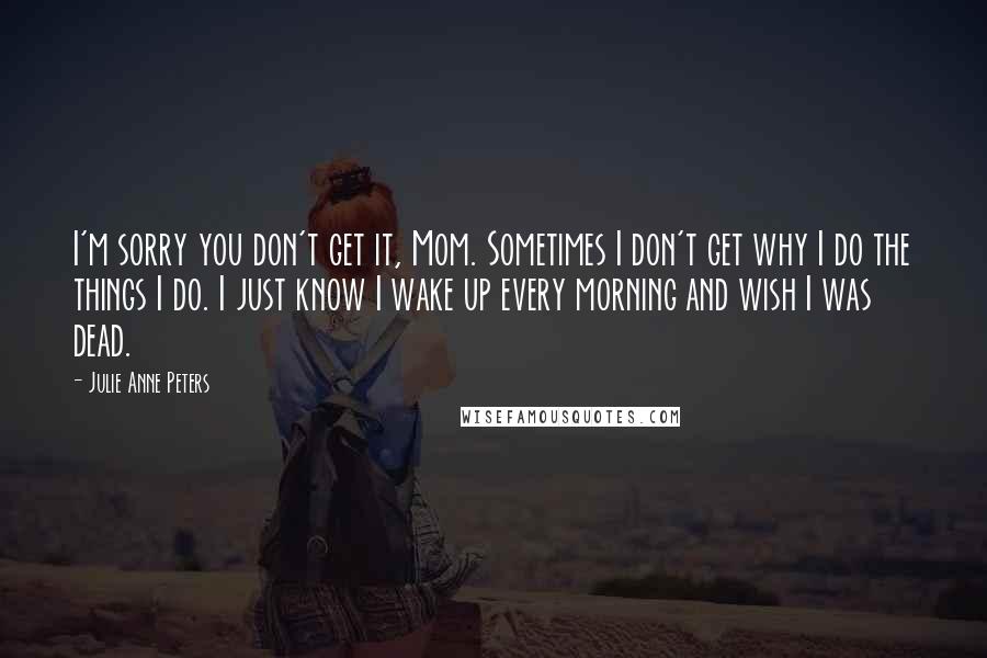 Julie Anne Peters quotes: I'm sorry you don't get it, Mom. Sometimes I don't get why I do the things I do. I just know I wake up every morning and wish I was Julie Anne Peters quotes: I'm sorry you don't get it, Mom. Sometimes I don't get why I do the things I do. I just know I wake up every morning and wish I was