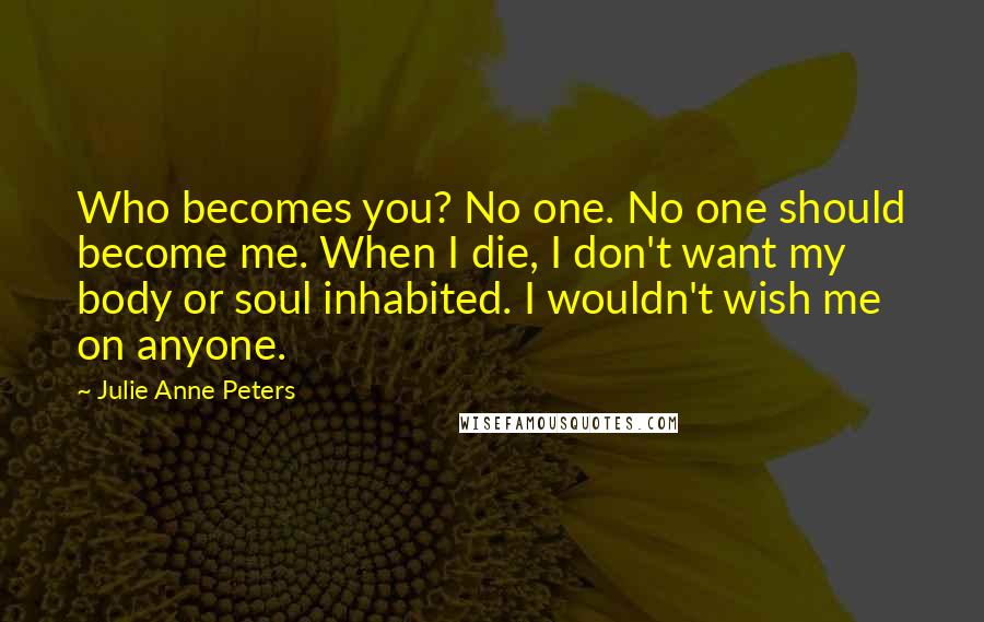 Julie Anne Peters quotes: Who becomes you? No one. No one should become me. When I die, I don't want my body or soul inhabited. I wouldn't wish me on anyone. Julie Anne Peters quotes: Who becomes you? No one. No one should become me. When I die, I don't want my body or soul inhabited. I wouldn't wish me on anyone.