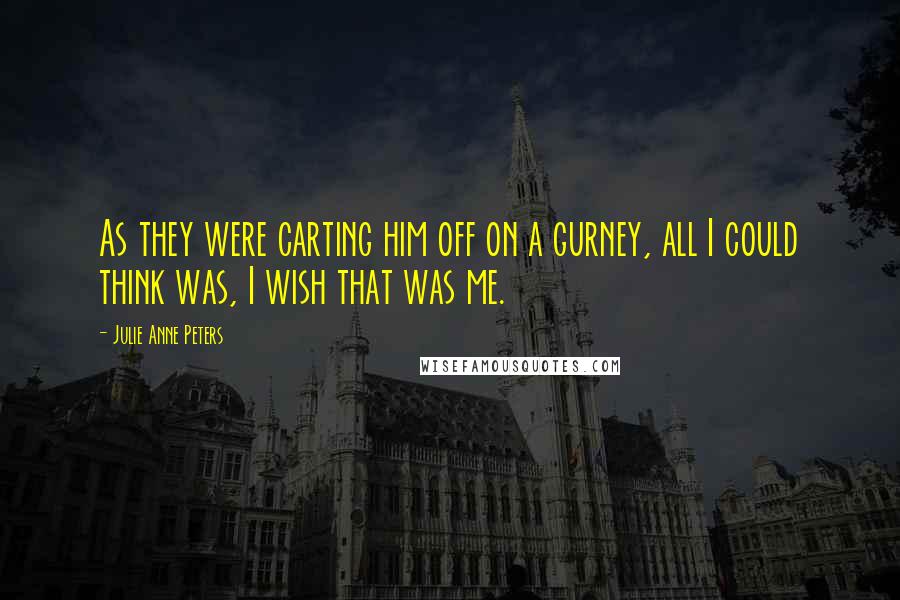 Julie Anne Peters quotes: As they were carting him off on a gurney, all I could think was, I wish that was me.