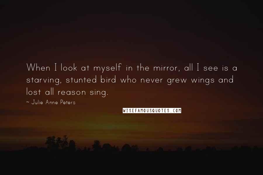 Julie Anne Peters quotes: When I look at myself in the mirror, all I see is a starving, stunted bird who never grew wings and lost all reason sing. Julie Anne Peters quotes: When I look at myself in the mirror, all I see is a starving, stunted bird who never grew wings and lost all reason sing.