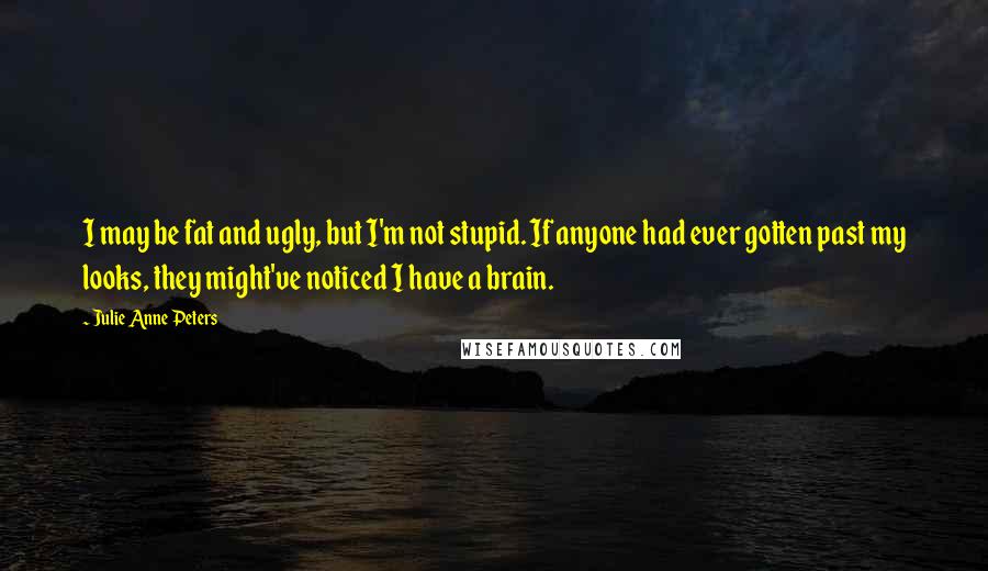 Julie Anne Peters quotes: I may be fat and ugly, but I'm not stupid. If anyone had ever gotten past my looks, they might've noticed I have a brain. Julie Anne Peters quotes: I may be fat and ugly, but I'm not stupid. If anyone had ever gotten past my looks, they might've noticed I have a brain.