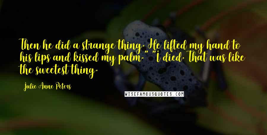 Julie Anne Peters quotes: Then he did a strange thing. He lifted my hand to his lips and kissed my palm." "I died. That was like the sweetest thing. Julie Anne Peters quotes: Then he did a strange thing. He lifted my hand to his lips and kissed my palm." "I died. That was like the sweetest thing.