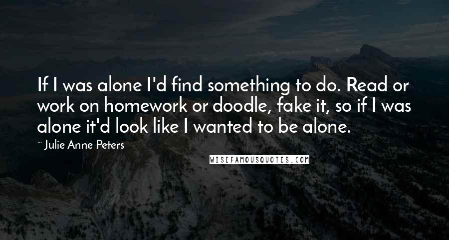 Julie Anne Peters quotes: If I was alone I'd find something to do. Read or work on homework or doodle, fake it, so if I was alone it'd look like I wanted to be Julie Anne Peters quotes: If I was alone I'd find something to do. Read or work on homework or doodle, fake it, so if I was alone it'd look like I wanted to be