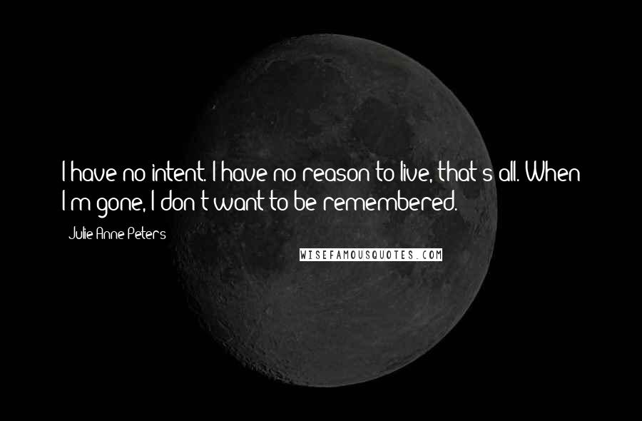Julie Anne Peters quotes: I have no intent. I have no reason to live, that's all. When I'm gone, I don't want to be remembered. Julie Anne Peters quotes: I have no intent. I have no reason to live, that's all. When I'm gone, I don't want to be remembered.