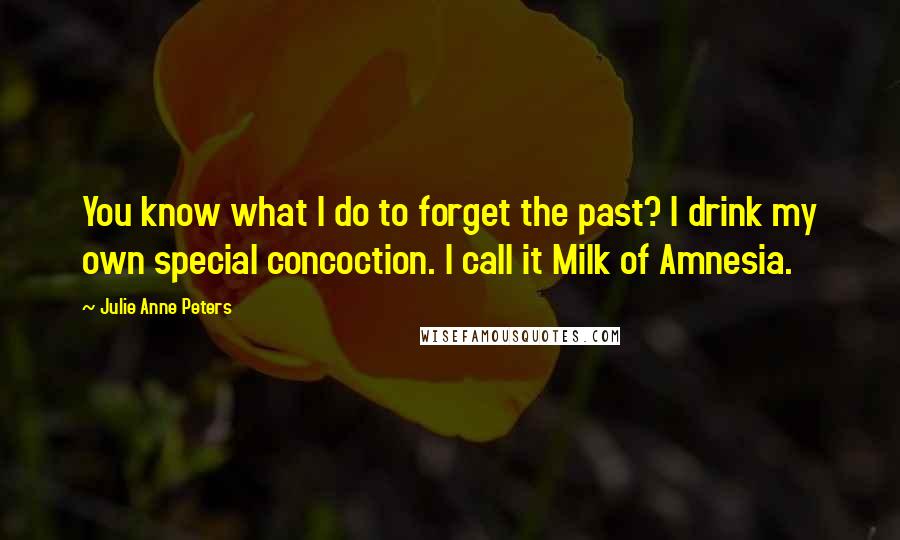 Julie Anne Peters quotes: You know what I do to forget the past? I drink my own special concoction. I call it Milk of Amnesia. Julie Anne Peters quotes: You know what I do to forget the past? I drink my own special concoction. I call it Milk of Amnesia.