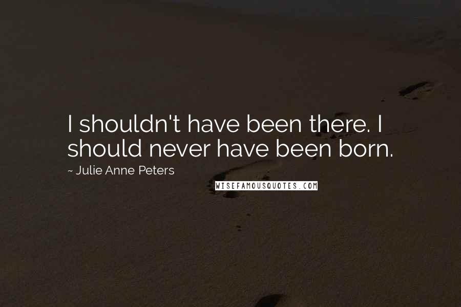 Julie Anne Peters quotes: I shouldn't have been there. I should never have been born.