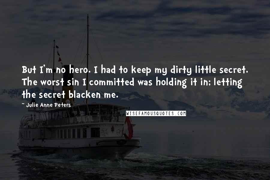 Julie Anne Peters quotes: But I'm no hero. I had to keep my dirty little secret. The worst sin I committed was holding it in; letting the secret blacken me. Julie Anne Peters quotes: But I'm no hero. I had to keep my dirty little secret. The worst sin I committed was holding it in; letting the secret blacken me.