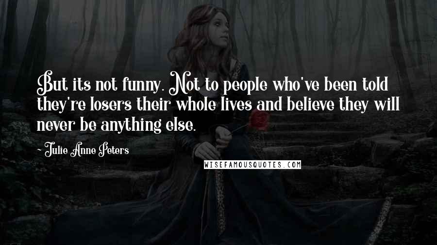 Julie Anne Peters quotes: But its not funny. Not to people who've been told they're losers their whole lives and believe they will never be anything else. Julie Anne Peters quotes: But its not funny. Not to people who've been told they're losers their whole lives and believe they will never be anything else.