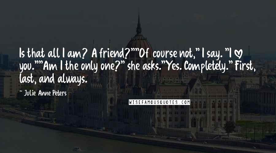 Julie Anne Peters quotes: Is that all I am? A friend?""Of course not," I say. "I love you.""Am I the only one?" she asks."Yes. Completely." First, last, and always. Julie Anne Peters quotes: Is that all I am? A friend?""Of course not," I say. "I love you.""Am I the only one?" she asks."Yes. Completely." First, last, and always.