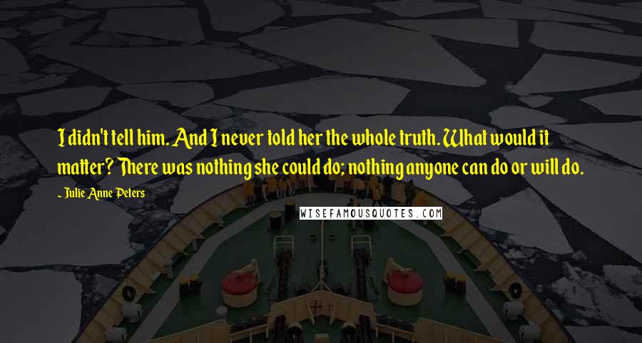 Julie Anne Peters quotes: I didn't tell him. And I never told her the whole truth. What would it matter? There was nothing she could do; nothing anyone can do or will do. Julie Anne Peters quotes: I didn't tell him. And I never told her the whole truth. What would it matter? There was nothing she could do; nothing anyone can do or will do.