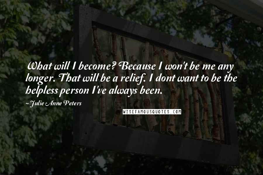 Julie Anne Peters quotes: What will I become? Because I won't be me any longer. That will be a relief. I dont want to be the helpless person I've always been. Julie Anne Peters quotes: What will I become? Because I won't be me any longer. That will be a relief. I dont want to be the helpless person I've always been.