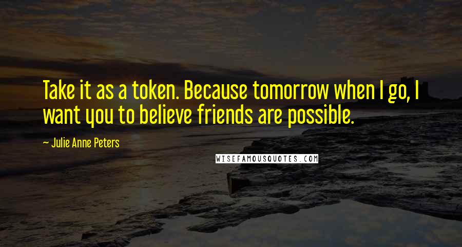 Julie Anne Peters quotes: Take it as a token. Because tomorrow when I go, I want you to believe friends are possible.