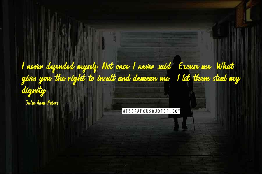 Julie Anne Peters quotes: I never defended myself. Not once. I never said, "Excuse me? What gives you the right to insult and demean me?" I let them steal my dignity. Julie Anne Peters quotes: I never defended myself. Not once. I never said, "Excuse me? What gives you the right to insult and demean me?" I let them steal my dignity.