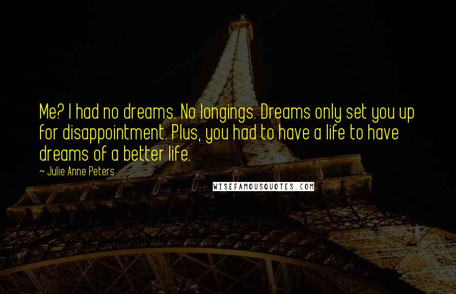 Julie Anne Peters quotes: Me? I had no dreams. No longings. Dreams only set you up for disappointment. Plus, you had to have a life to have dreams of a better life. Julie Anne Peters quotes: Me? I had no dreams. No longings. Dreams only set you up for disappointment. Plus, you had to have a life to have dreams of a better life.