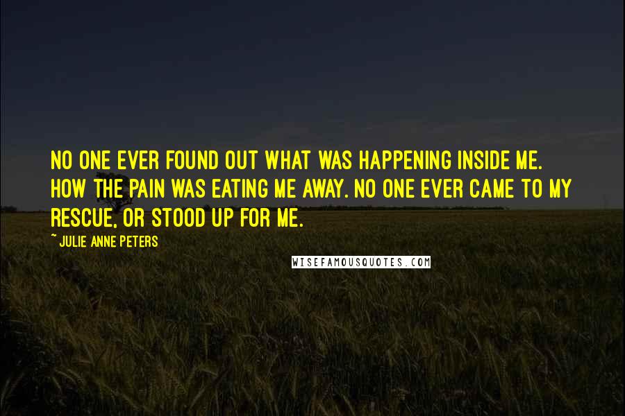 Julie Anne Peters quotes: No one ever found out what was happening inside me. How the pain was eating me away. No one ever came to my rescue, or stood up for me. Julie Anne Peters quotes: No one ever found out what was happening inside me. How the pain was eating me away. No one ever came to my rescue, or stood up for me.