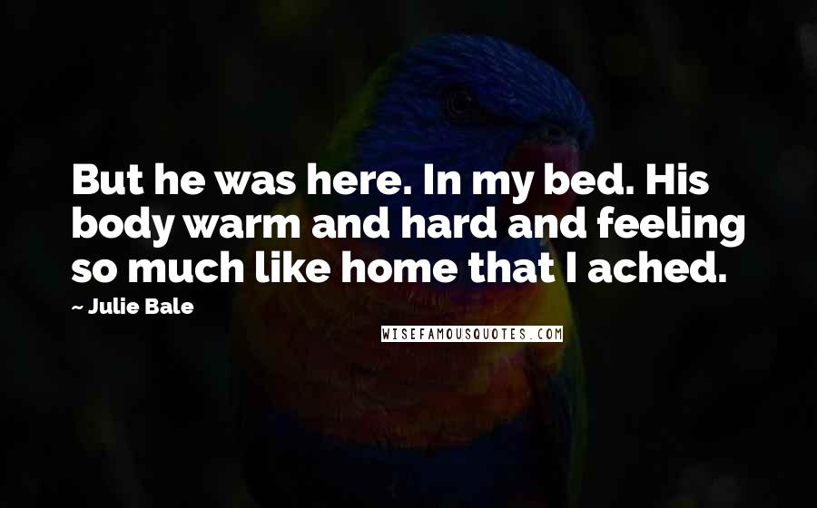 Julie Bale quotes: But he was here. In my bed. His body warm and hard and feeling so much like home that I ached.