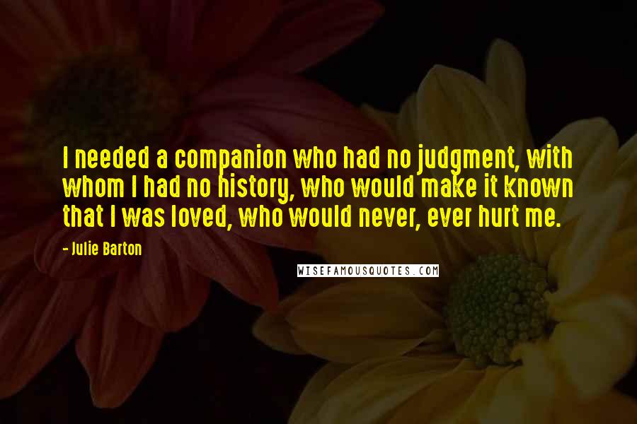 Julie Barton quotes: I needed a companion who had no judgment, with whom I had no history, who would make it known that I was loved, who would never, ever hurt me.