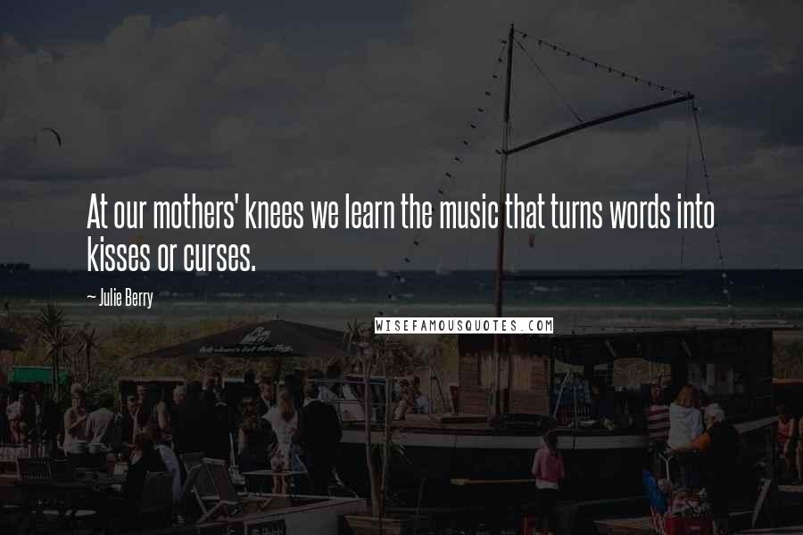Julie Berry quotes: At our mothers' knees we learn the music that turns words into kisses or curses.