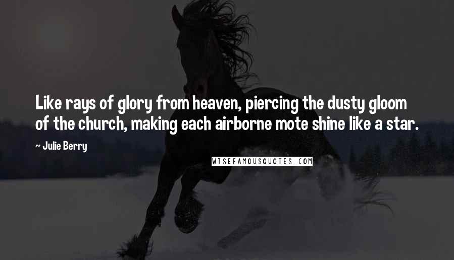 Julie Berry quotes: Like rays of glory from heaven, piercing the dusty gloom of the church, making each airborne mote shine like a star. Julie Berry quotes: Like rays of glory from heaven, piercing the dusty gloom of the church, making each airborne mote shine like a star.
