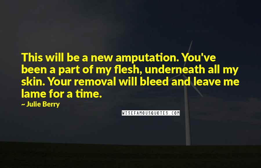 Julie Berry quotes: This will be a new amputation. You've been a part of my flesh, underneath all my skin. Your removal will bleed and leave me lame for a time. Julie Berry quotes: This will be a new amputation. You've been a part of my flesh, underneath all my skin. Your removal will bleed and leave me lame for a time.