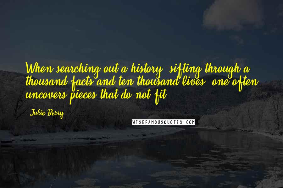 Julie Berry quotes: When searching out a history, sifting through a thousand facts and ten thousand lives, one often uncovers pieces that do not fit. Julie Berry quotes: When searching out a history, sifting through a thousand facts and ten thousand lives, one often uncovers pieces that do not fit.