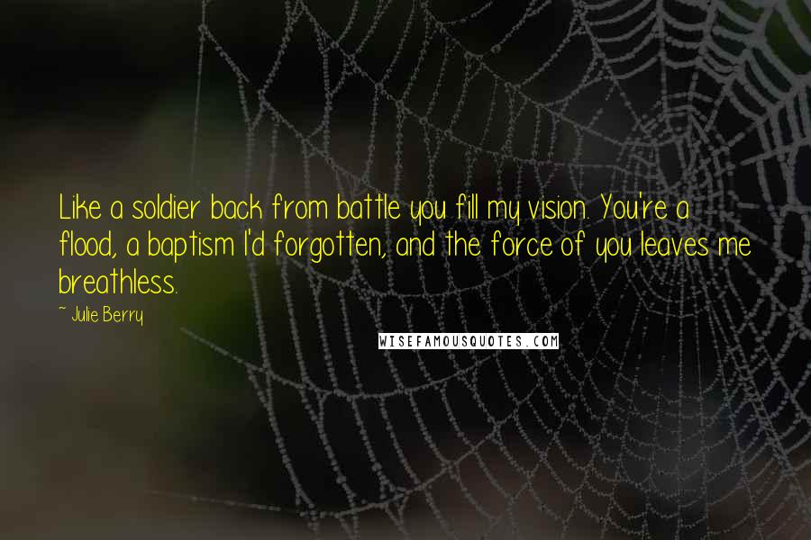 Julie Berry quotes: Like a soldier back from battle you fill my vision. You're a flood, a baptism I'd forgotten, and the force of you leaves me breathless.