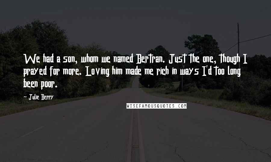 Julie Berry quotes: We had a son, whom we named Bertran. Just the one, though I prayed for more. Loving him made me rich in ways I'd too long been poor. Julie Berry quotes: We had a son, whom we named Bertran. Just the one, though I prayed for more. Loving him made me rich in ways I'd too long been poor.