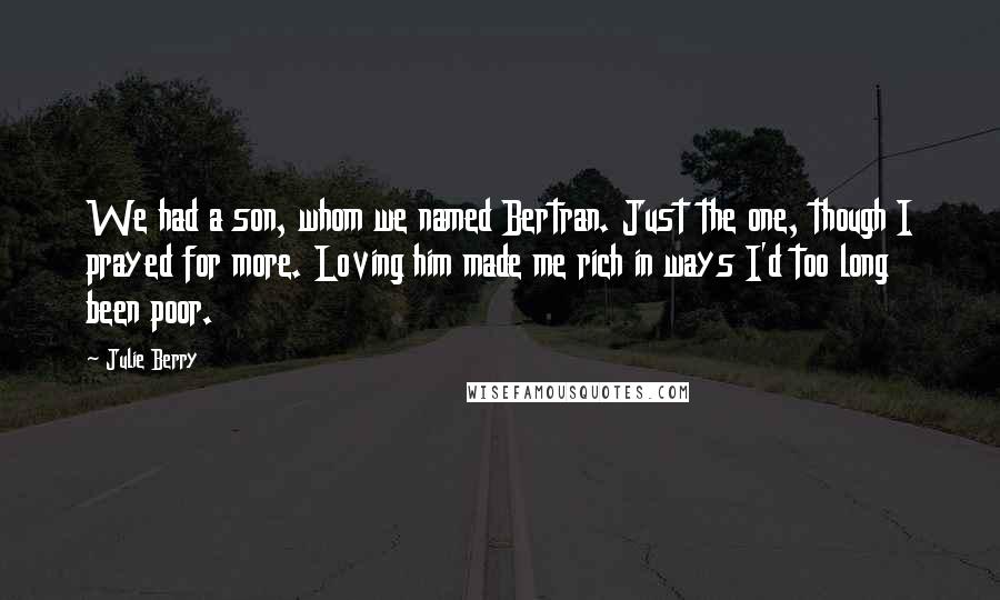 Julie Berry quotes: We had a son, whom we named Bertran. Just the one, though I prayed for more. Loving him made me rich in ways I'd too long been poor.