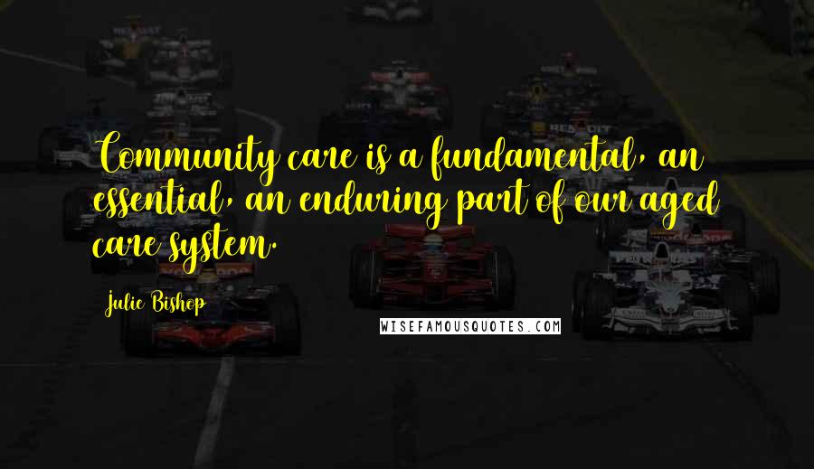 Julie Bishop quotes: Community care is a fundamental, an essential, an enduring part of our aged care system.