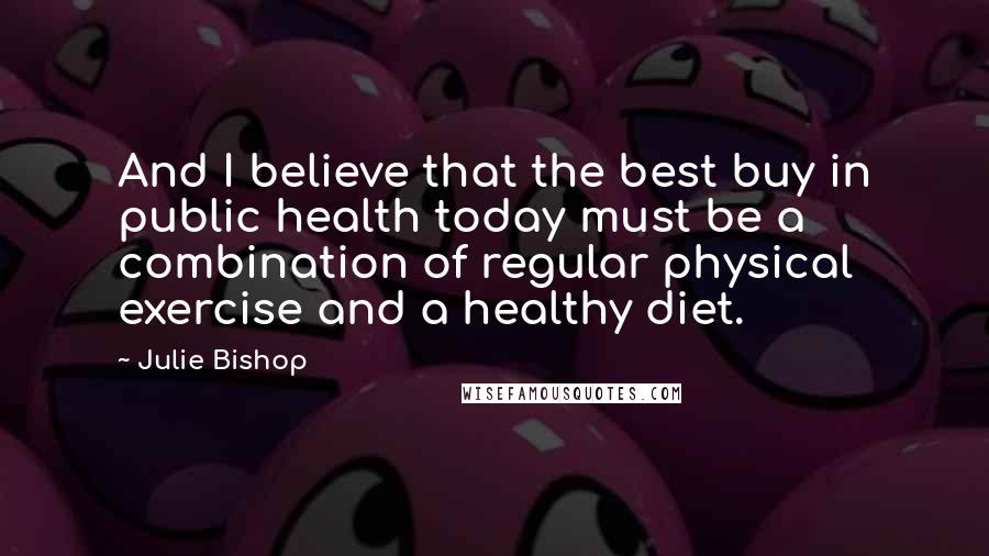 Julie Bishop quotes: And I believe that the best buy in public health today must be a combination of regular physical exercise and a healthy diet. Julie Bishop quotes: And I believe that the best buy in public health today must be a combination of regular physical exercise and a healthy diet.