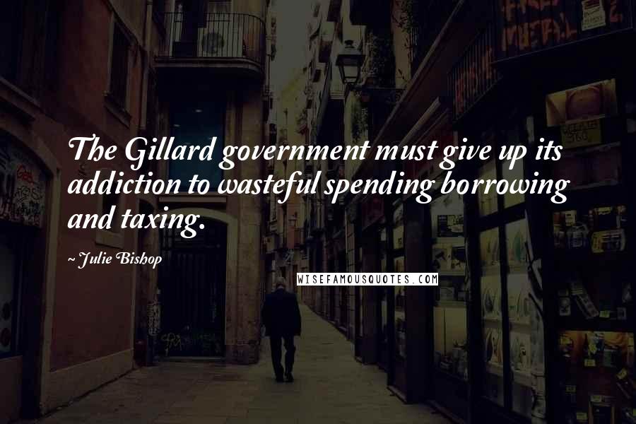 Julie Bishop quotes: The Gillard government must give up its addiction to wasteful spending borrowing and taxing.