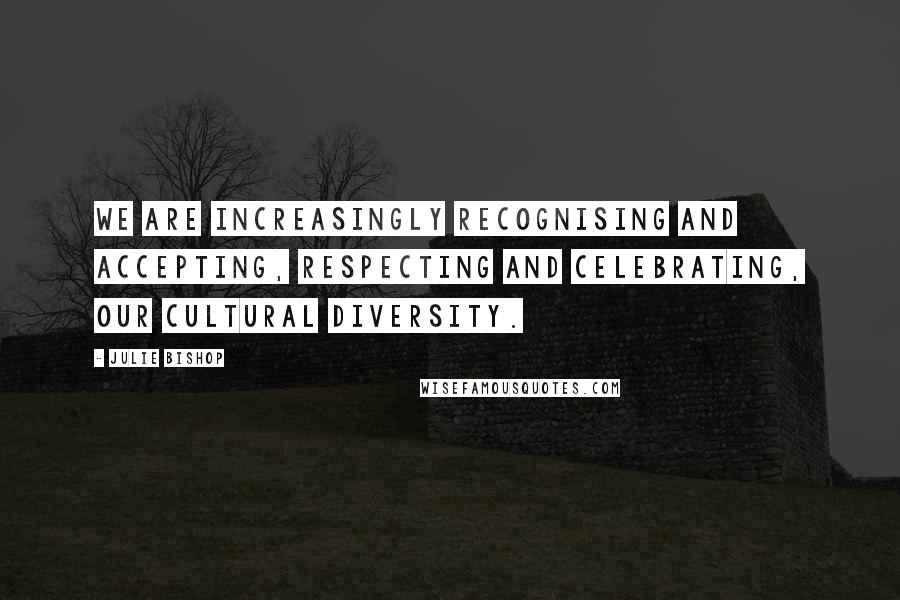 Julie Bishop quotes: We are increasingly recognising and accepting, respecting and celebrating, our cultural diversity.