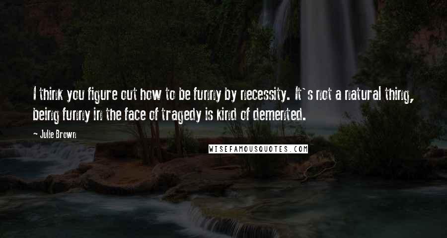 Julie Brown quotes: I think you figure out how to be funny by necessity. It's not a natural thing, being funny in the face of tragedy is kind of demented.