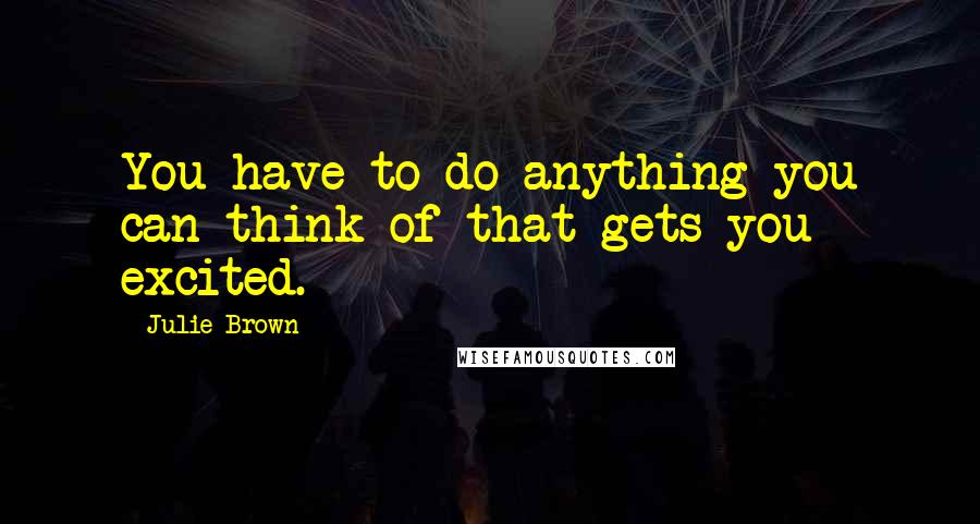 Julie Brown quotes: You have to do anything you can think of that gets you excited.