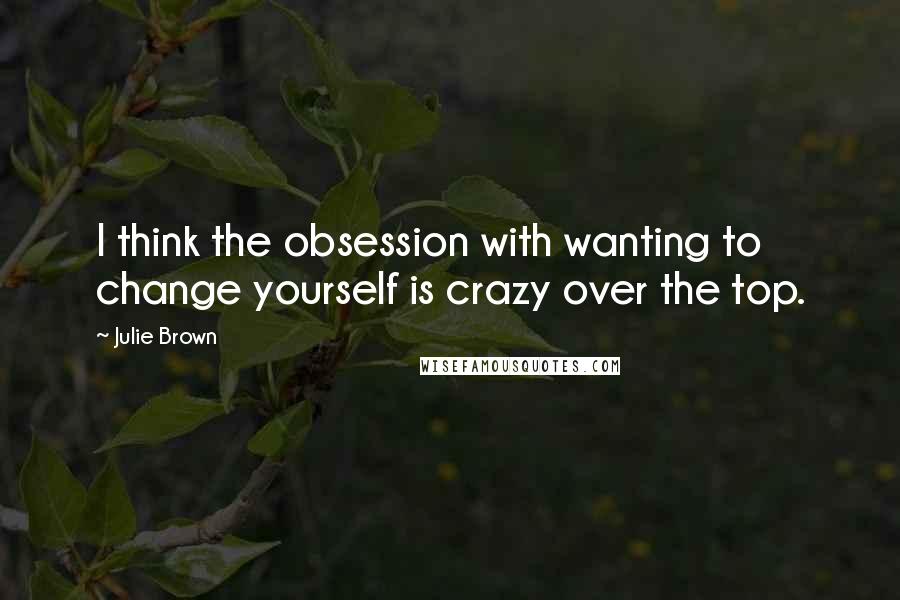 Julie Brown quotes: I think the obsession with wanting to change yourself is crazy over the top.