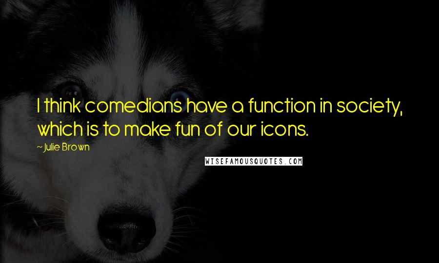 Julie Brown quotes: I think comedians have a function in society, which is to make fun of our icons.