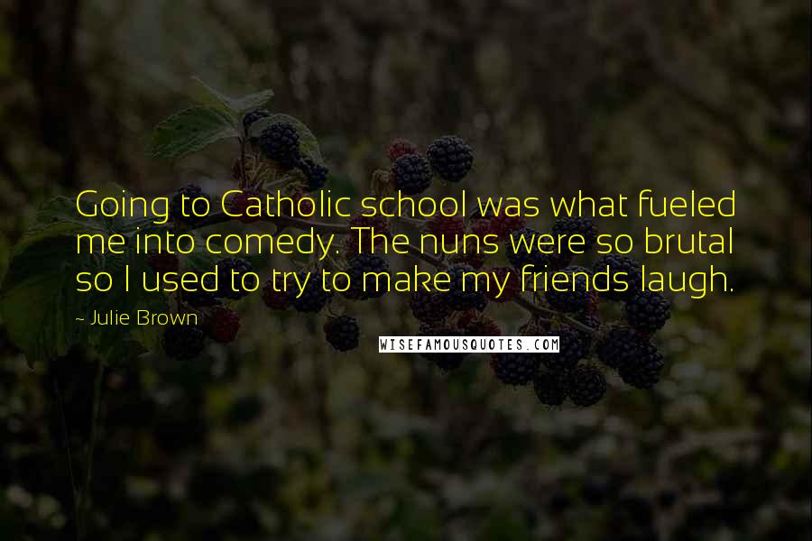 Julie Brown quotes: Going to Catholic school was what fueled me into comedy. The nuns were so brutal so I used to try to make my friends laugh.