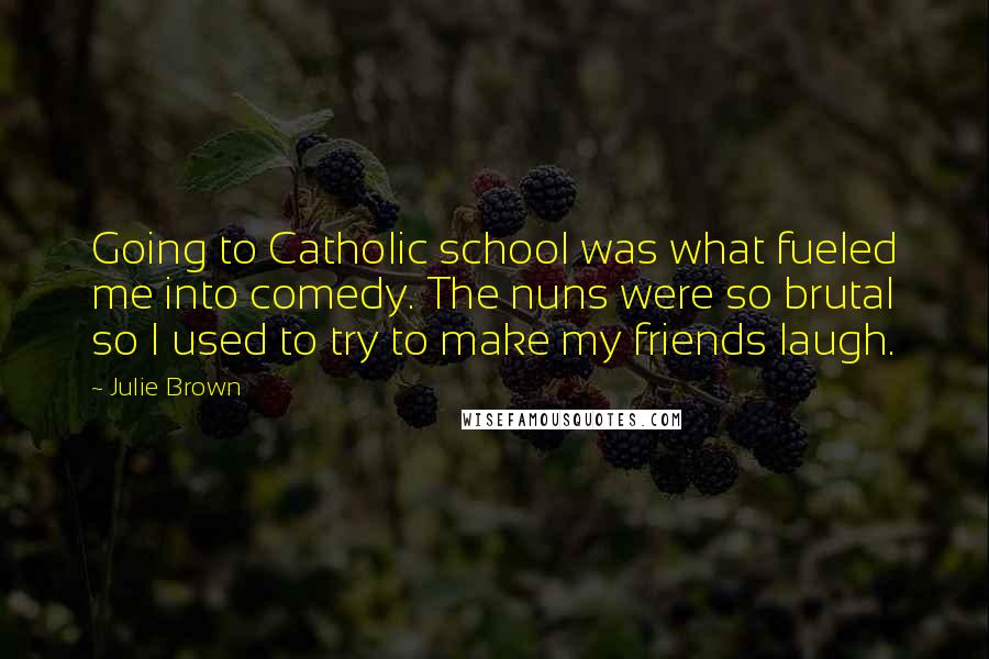 Julie Brown quotes: Going to Catholic school was what fueled me into comedy. The nuns were so brutal so I used to try to make my friends laugh. Julie Brown quotes: Going to Catholic school was what fueled me into comedy. The nuns were so brutal so I used to try to make my friends laugh.